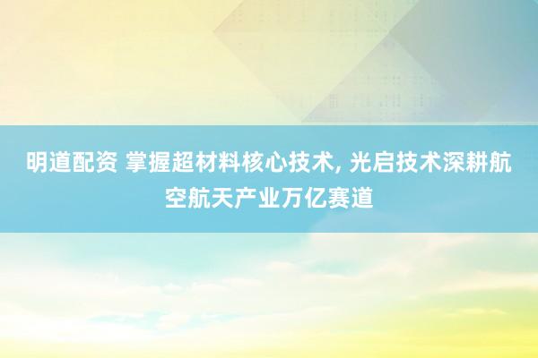 明道配资 掌握超材料核心技术, 光启技术深耕航空航天产业万亿赛道