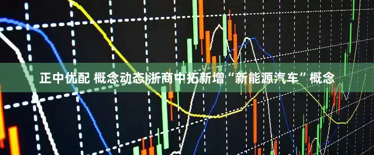 正中优配 概念动态|浙商中拓新增“新能源汽车”概念