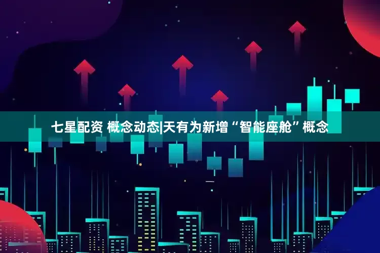 七星配资 概念动态|天有为新增“智能座舱”概念