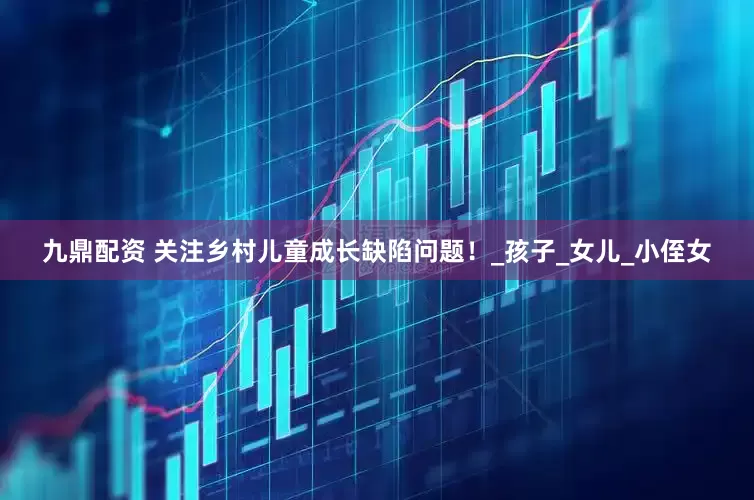 九鼎配资 关注乡村儿童成长缺陷问题！_孩子_女儿_小侄女