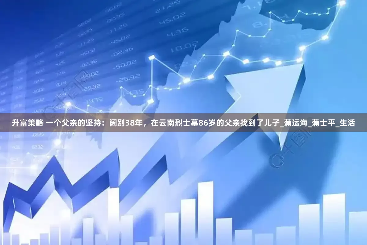 升富策略 一个父亲的坚持：阔别38年，在云南烈士墓86岁的父亲找到了儿子_蒲运海_蒲士平_生活