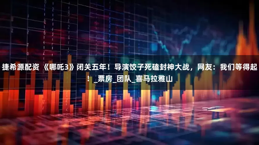 捷希源配资 《哪吒3》闭关五年！导演饺子死磕封神大战，网友：我们等得起！_票房_团队_喜马拉雅山
