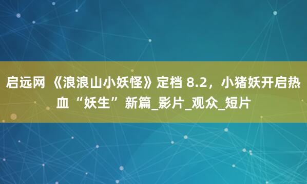 启远网 《浪浪山小妖怪》定档 8.2，小猪妖开启热血 “妖生” 新篇_影片_观众_短片
