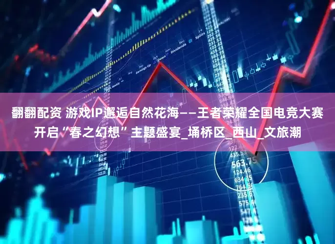 翻翻配资 游戏IP邂逅自然花海——王者荣耀全国电竞大赛开启“春之幻想”主题盛宴_埇桥区_西山_文旅潮