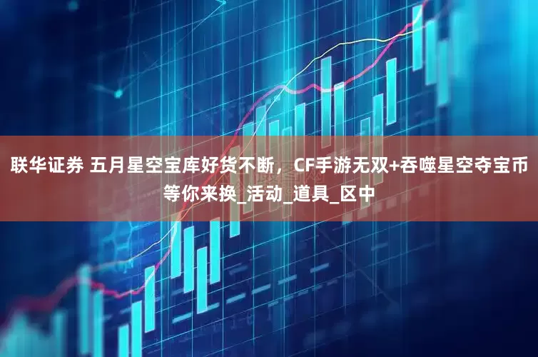 联华证券 五月星空宝库好货不断，CF手游无双+吞噬星空夺宝币等你来换_活动_道具_区中