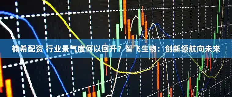 楠希配资 行业景气度何以回升？智飞生物：创新领航向未来