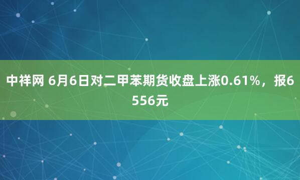 中祥网 6月6日对二甲苯期货收盘上涨0.61%，报6556元