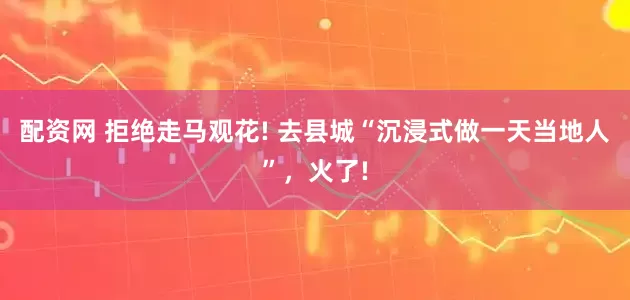 配资网 拒绝走马观花! 去县城“沉浸式做一天当地人”，火了!