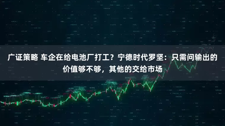 广证策略 车企在给电池厂打工？宁德时代罗坚：只需问输出的价值够不够，其他的交给市场