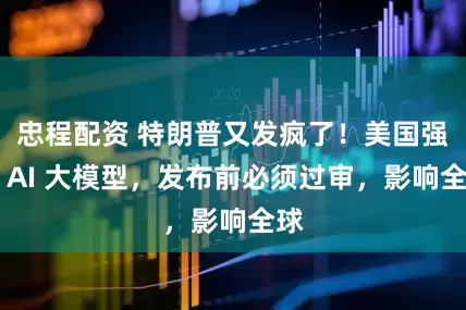 忠程配资 特朗普又发疯了！美国强管 AI 大模型，发布前必须过审，影响全球