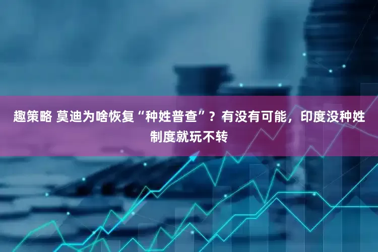 趣策略 莫迪为啥恢复“种姓普查”？有没有可能，印度没种姓制度就玩不转