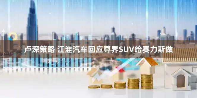 卢深策略 江淮汽车回应尊界SUV给赛力斯做